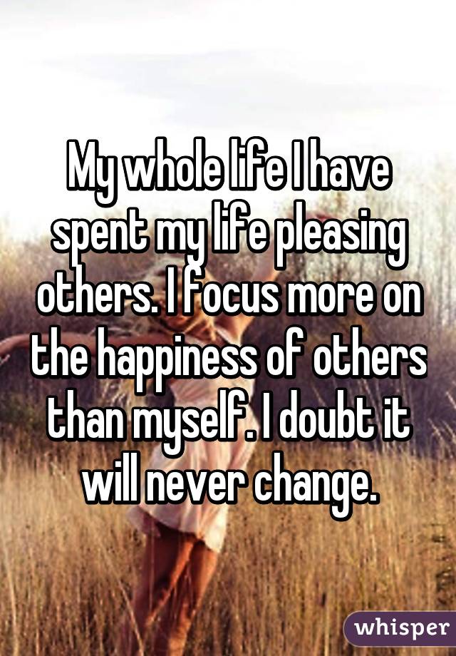 My whole life I have spent my life pleasing others. I focus more on the happiness of others than myself. I doubt it will never change.