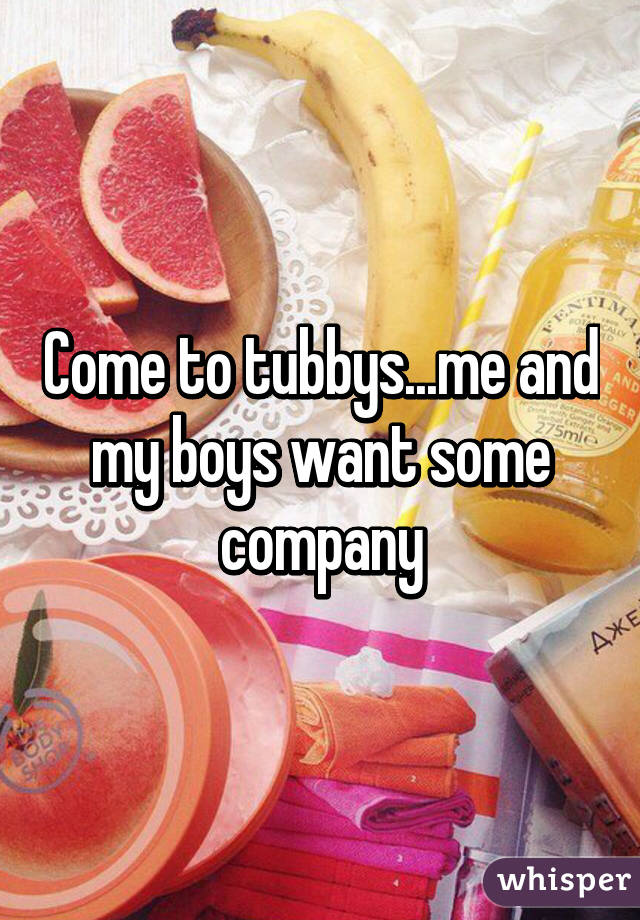 Come to tubbys...me and my boys want some company