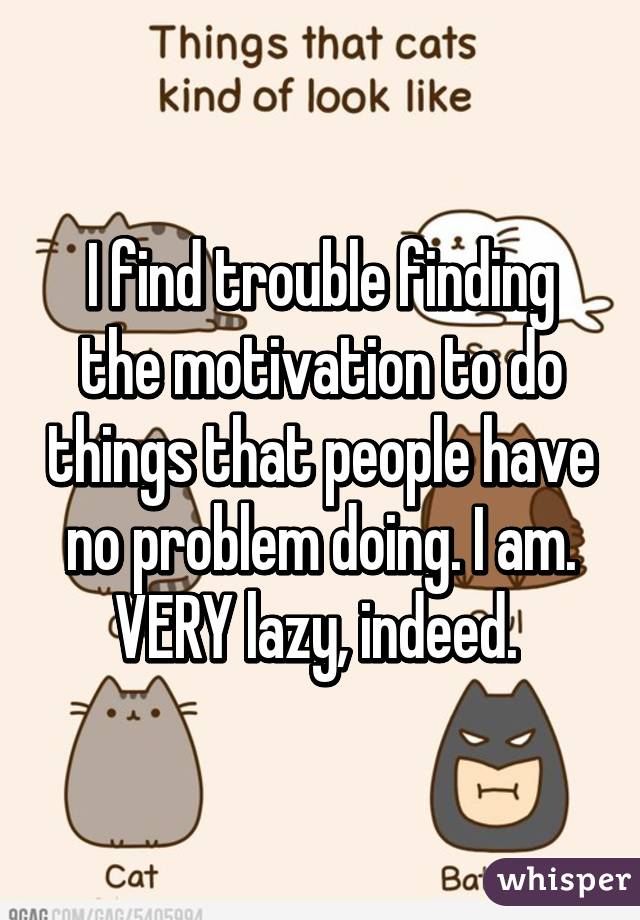 I find trouble finding the motivation to do things that people have no problem doing. I am. VERY lazy, indeed. 