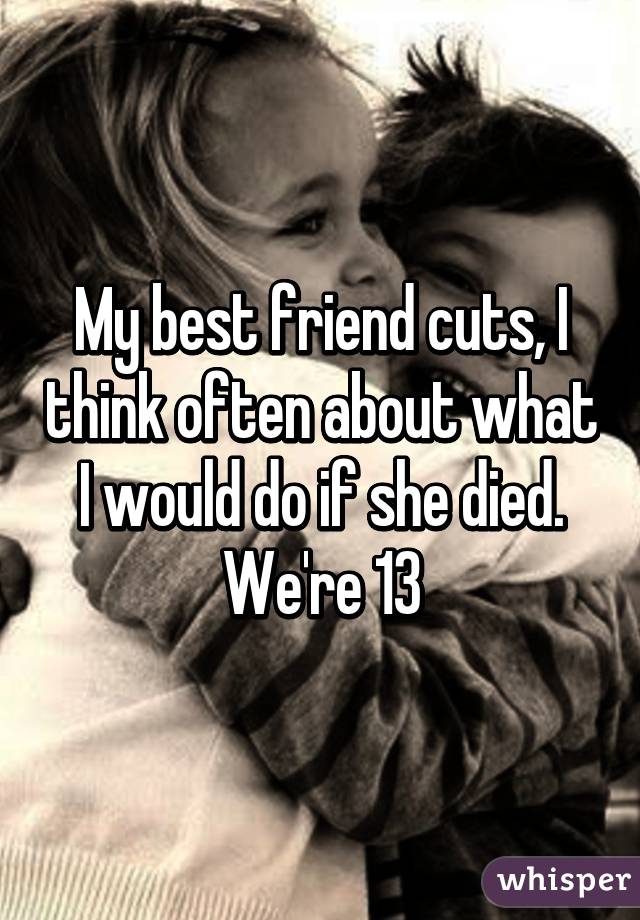 My best friend cuts, I think often about what I would do if she died. We're 13