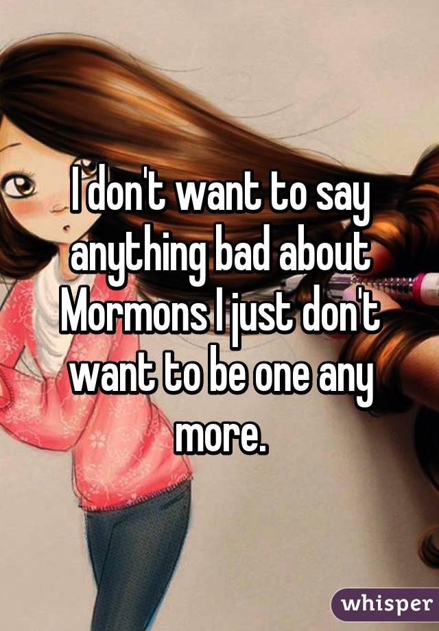 I don't want to say anything bad about Mormons I just don't want to be one any more.