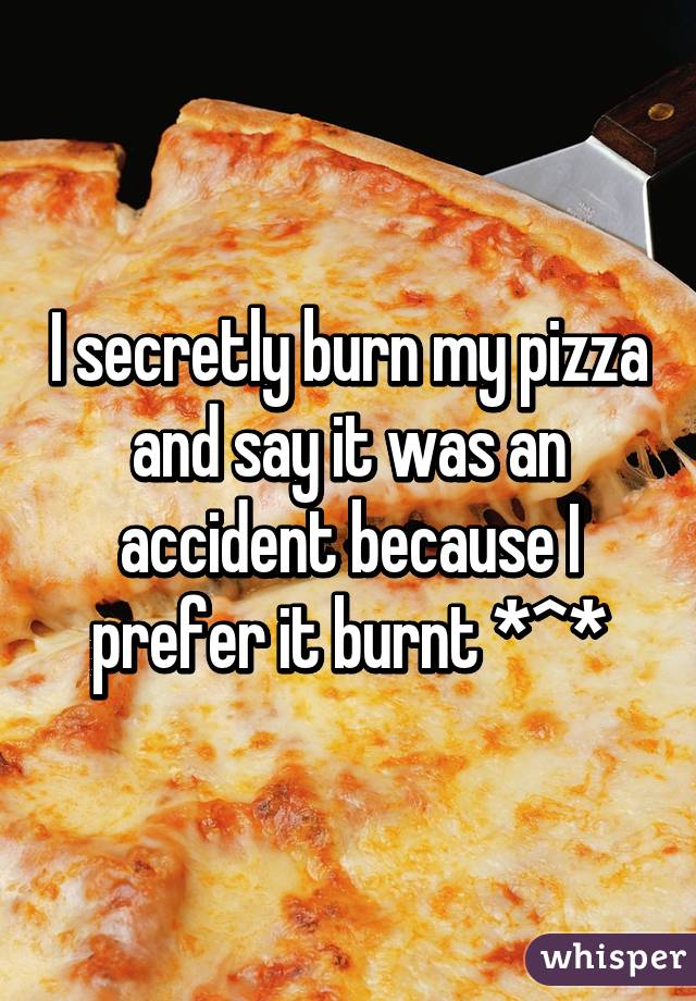 I secretly burn my pizza and say it was an accident because I prefer it burnt *^*