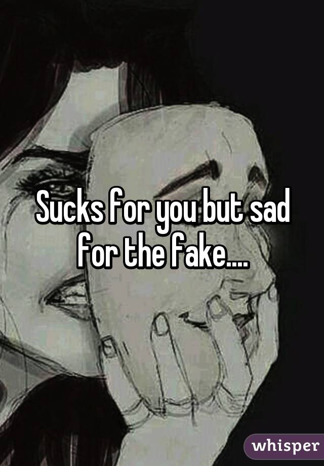 Sucks for you but sad for the fake....