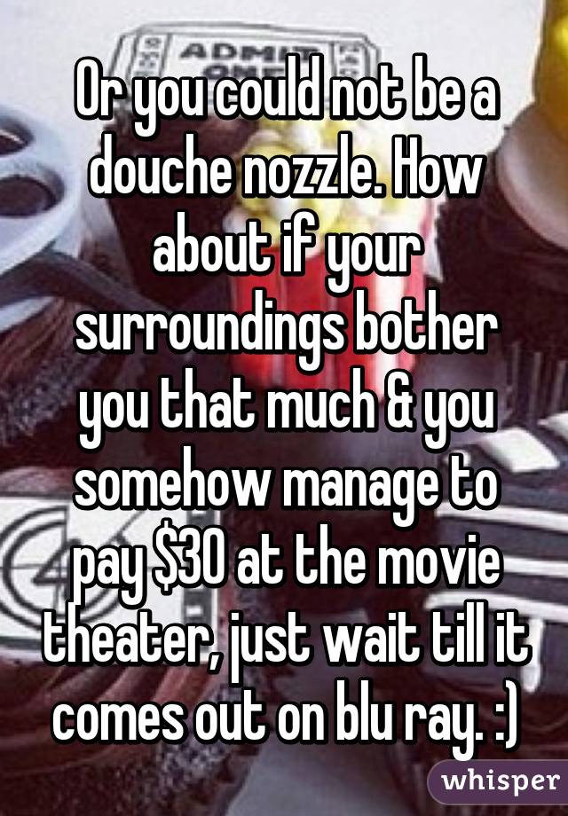 Or you could not be a douche nozzle. How about if your surroundings bother you that much & you somehow manage to pay $30 at the movie theater, just wait till it comes out on blu ray. :)