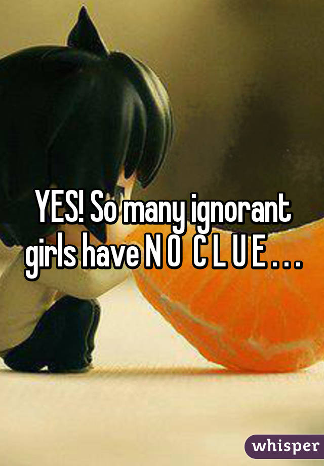 YES! So many ignorant girls have N O  C L U E . . .