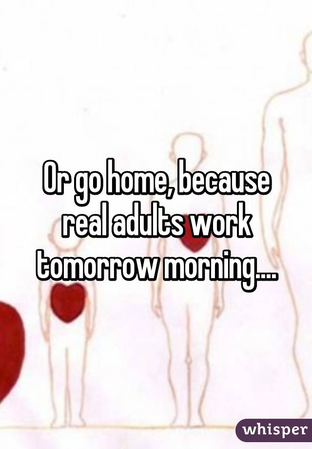 Or go home, because real adults work tomorrow morning....