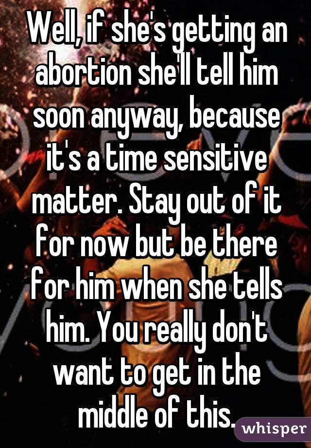 Well, if she's getting an abortion she'll tell him soon anyway, because it's a time sensitive matter. Stay out of it for now but be there for him when she tells him. You really don't want to get in the middle of this.