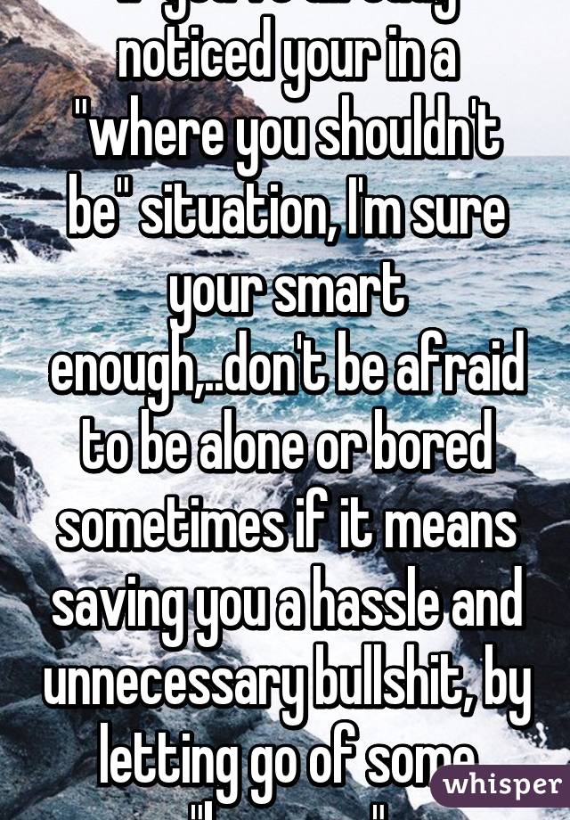 If you've already noticed your in a "where you shouldn't be" situation, I'm sure your smart enough,..don't be afraid to be alone or bored sometimes if it means saving you a hassle and unnecessary bullshit, by letting go of some "baggage"