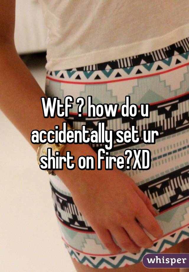 Wtf 😂 how do u accidentally set ur shirt on fire?XD