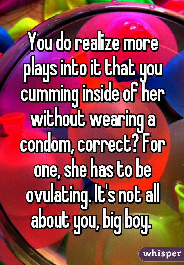 You do realize more plays into it that you cumming inside of her without wearing a condom, correct? For one, she has to be ovulating. It's not all about you, big boy. 