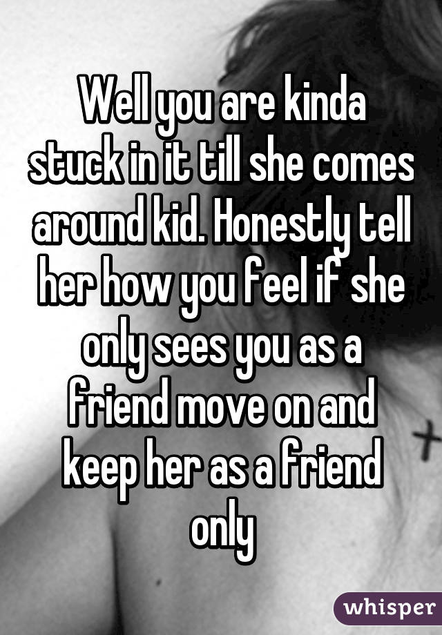 Well you are kinda stuck in it till she comes around kid. Honestly tell her how you feel if she only sees you as a friend move on and keep her as a friend only