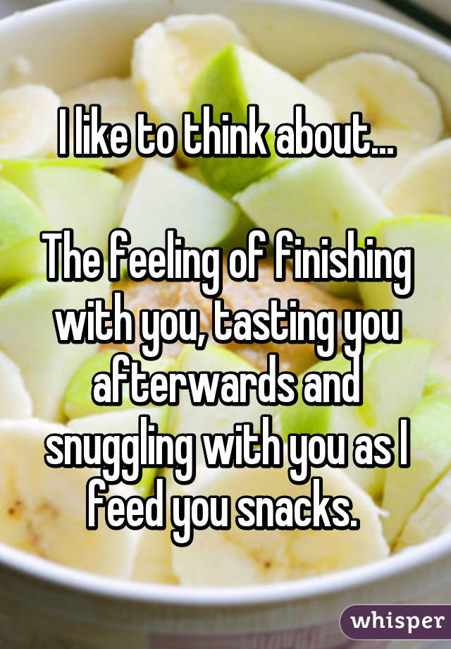 I like to think about...

The feeling of finishing with you, tasting you afterwards and snuggling with you as I feed you snacks. 