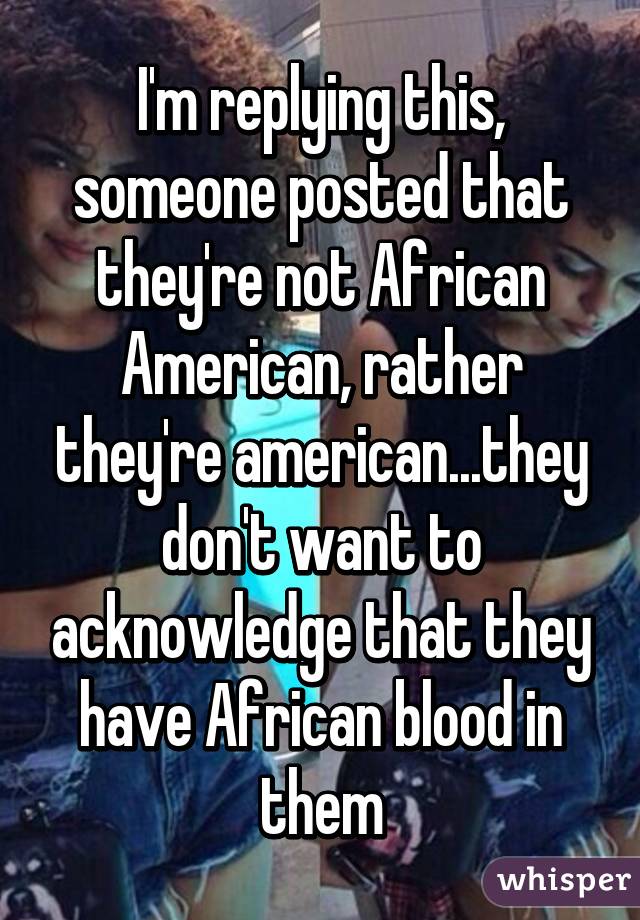 I'm replying this, someone posted that they're not African American, rather they're american...they don't want to acknowledge that they have African blood in them