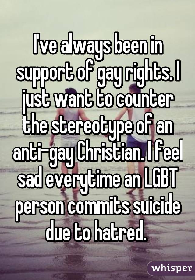 I've always been in support of gay rights. I just want to counter the stereotype of an anti-gay Christian. I feel sad everytime an LGBT person commits suicide due to hatred. 