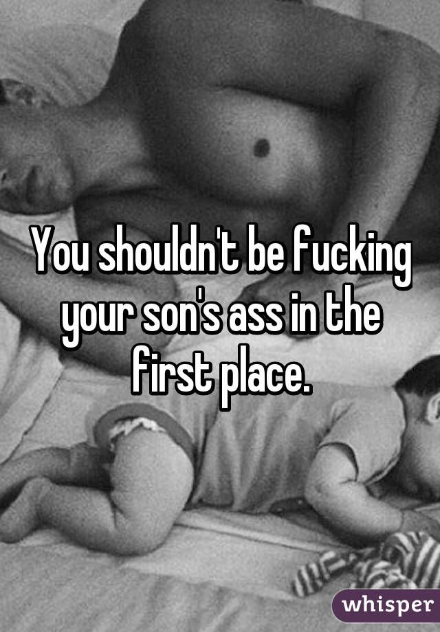 You shouldn't be fucking your son's ass in the first place.