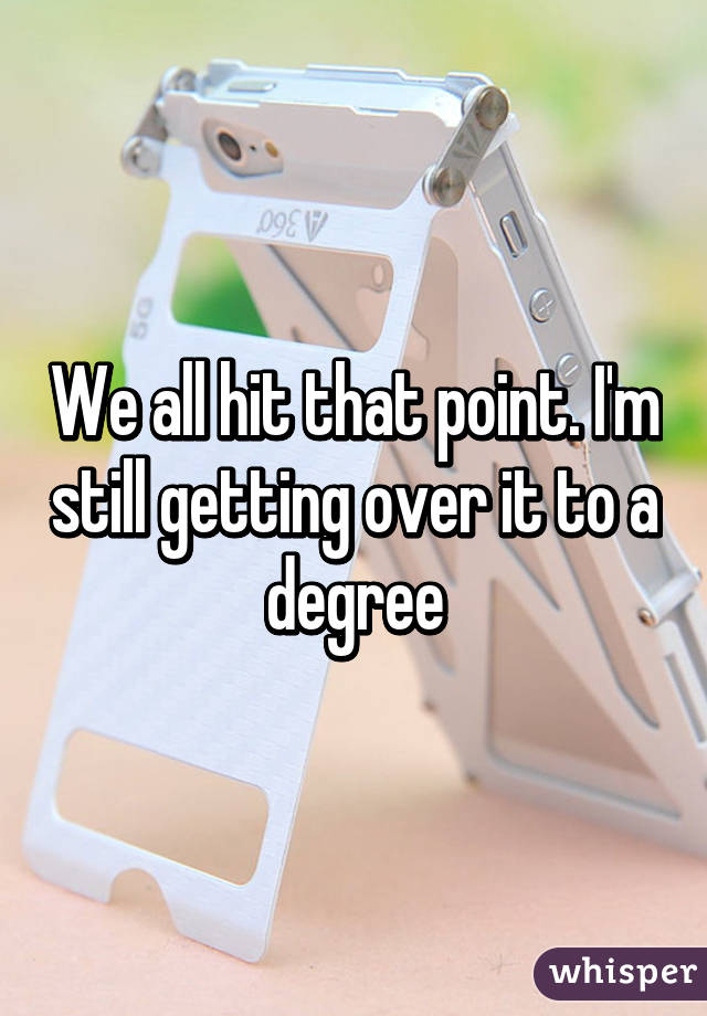 We all hit that point. I'm still getting over it to a degree