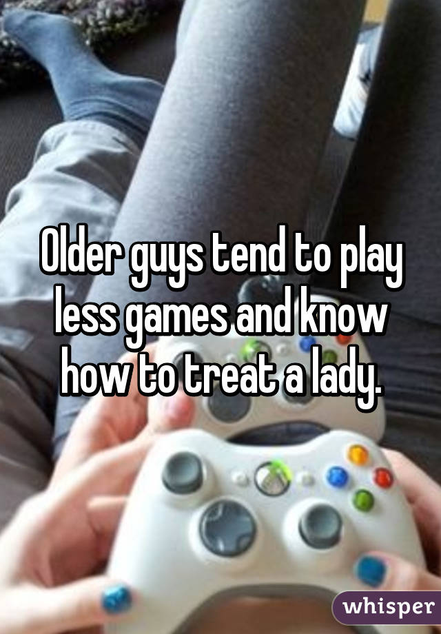 Older guys tend to play less games and know how to treat a lady.