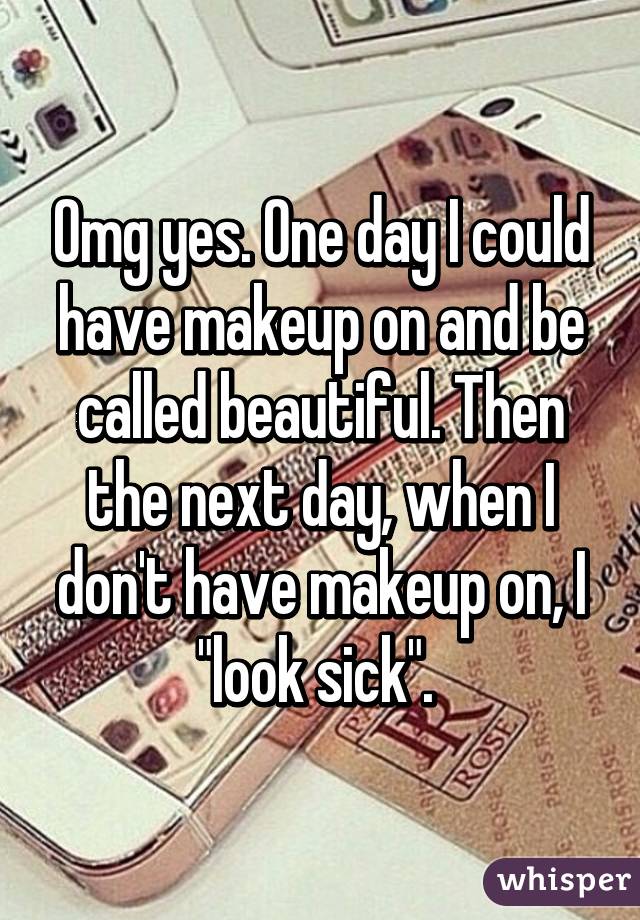 Omg yes. One day I could have makeup on and be called beautiful. Then the next day, when I don't have makeup on, I "look sick". 