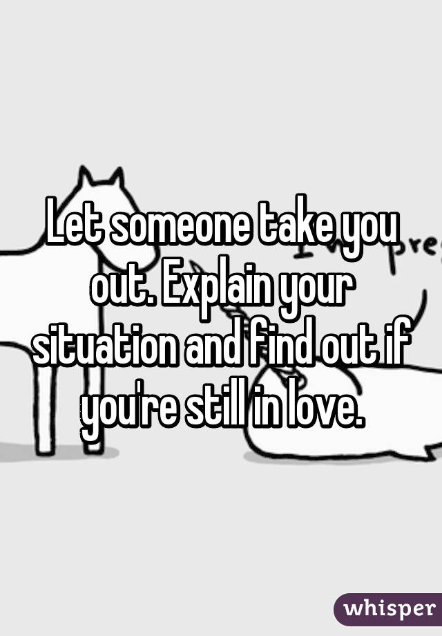 Let someone take you out. Explain your situation and find out if you're still in love.