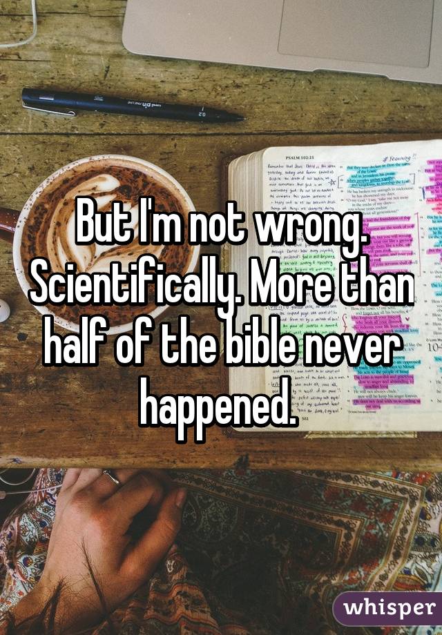 But I'm not wrong. Scientifically. More than half of the bible never happened. 