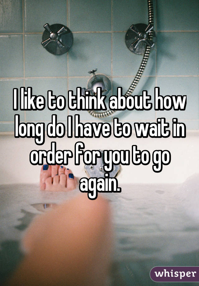 I like to think about how long do I have to wait in order for you to go again.