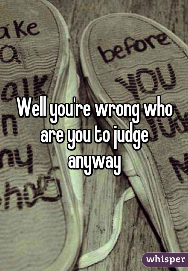 Well you're wrong who are you to judge anyway