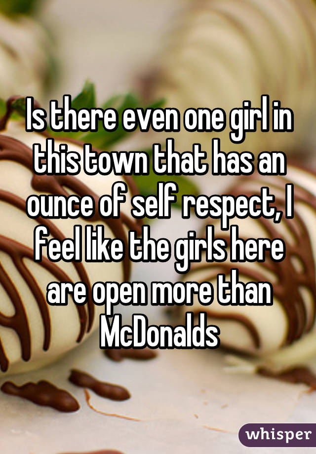 Is there even one girl in this town that has an ounce of self respect, I feel like the girls here are open more than McDonalds