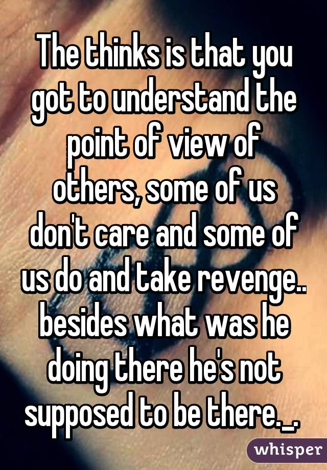 The thinks is that you got to understand the point of view of others, some of us don't care and some of us do and take revenge.. besides what was he doing there he's not supposed to be there._. 