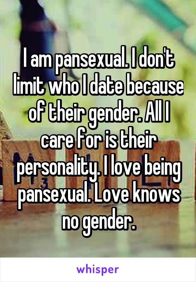 I am pansexual. I don't limit who I date because of their gender. All I care for is their personality. I love being pansexual. Love knows no gender.