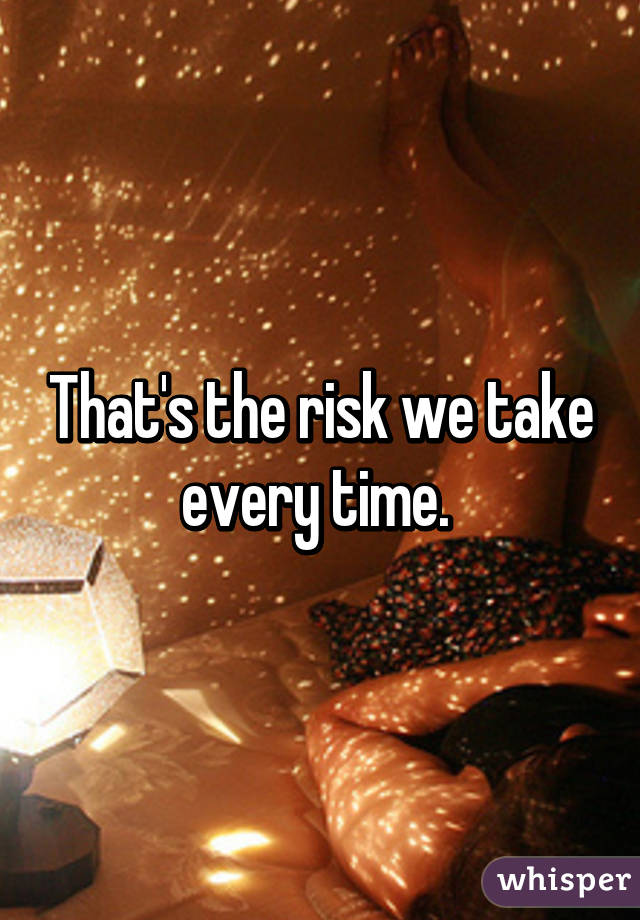 That's the risk we take every time. 