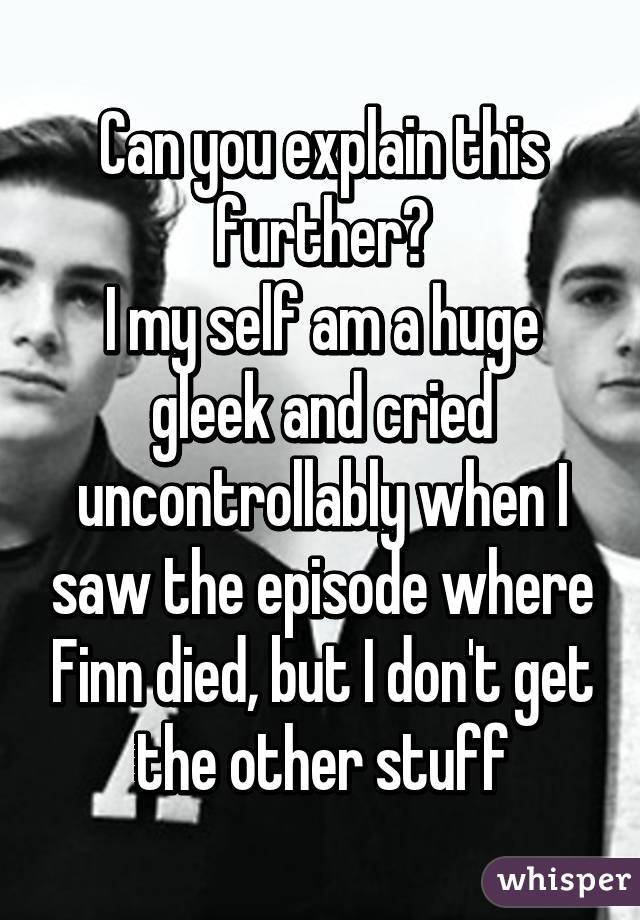 Can you explain this further?
I my self am a huge gleek and cried uncontrollably when I saw the episode where Finn died, but I don't get the other stuff