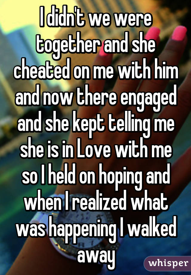 I didn't we were together and she cheated on me with him and now there engaged and she kept telling me she is in Love with me so I held on hoping and when I realized what was happening I walked away