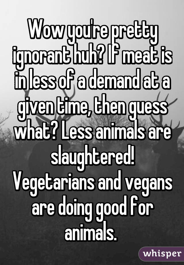 Wow you're pretty ignorant huh? If meat is in less of a demand at a given time, then guess what? Less animals are slaughtered! Vegetarians and vegans are doing good for animals. 