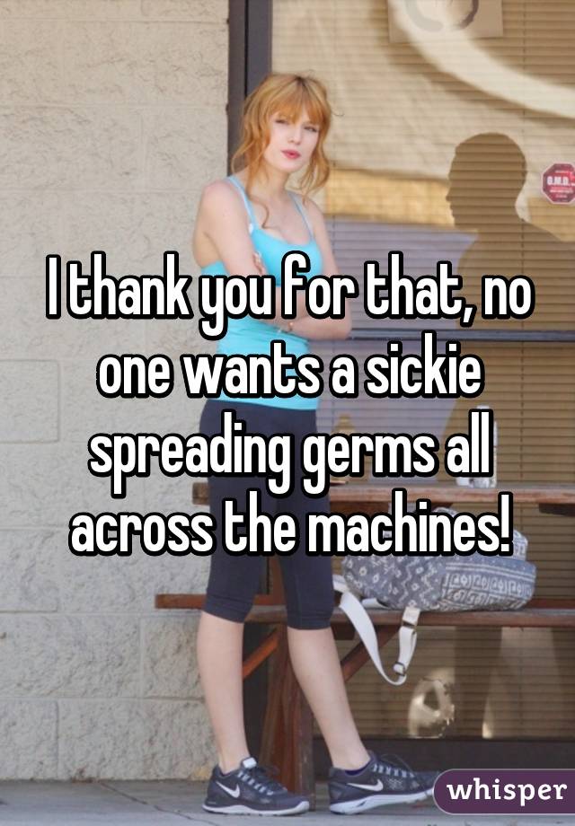 I thank you for that, no one wants a sickie spreading germs all across the machines!