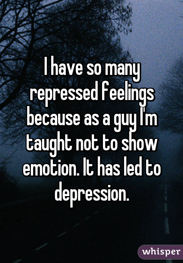 I have so many repressed feelings because as a guy I'm taught not to show emotion. It has led to depression.