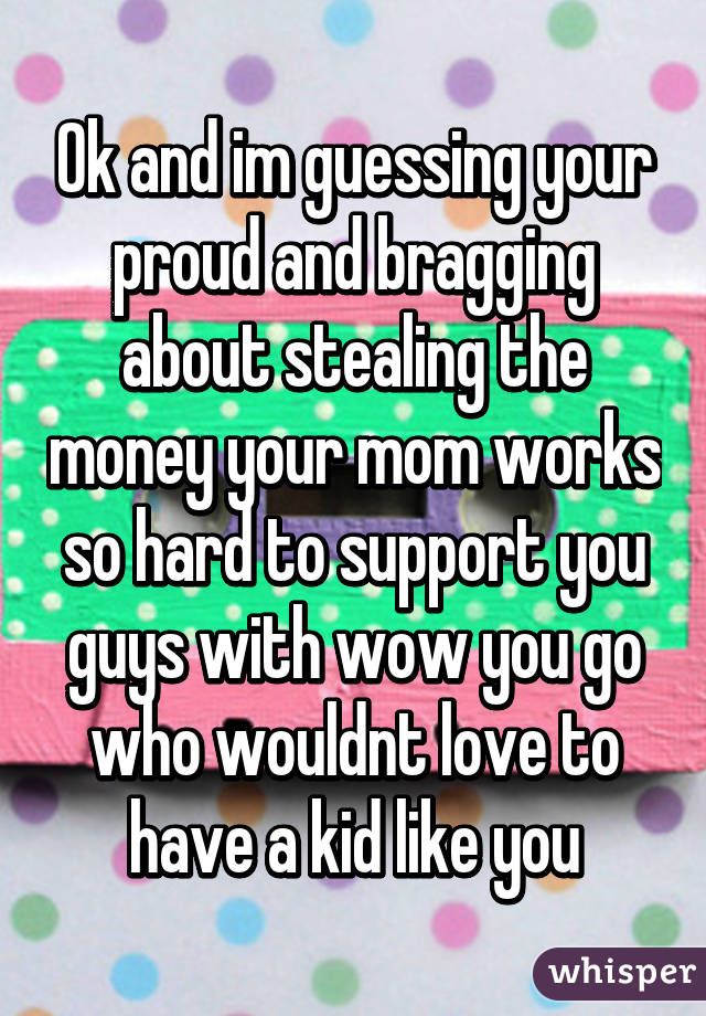 Ok and im guessing your proud and bragging about stealing the money your mom works so hard to support you guys with wow you go who wouldnt love to have a kid like you