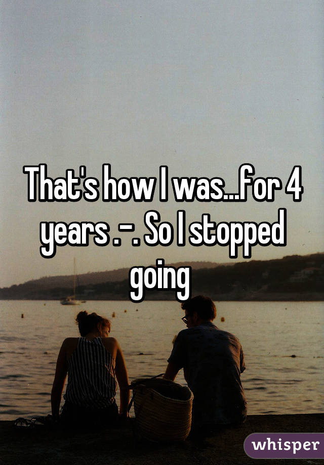 That's how I was...for 4 years .-. So I stopped going 