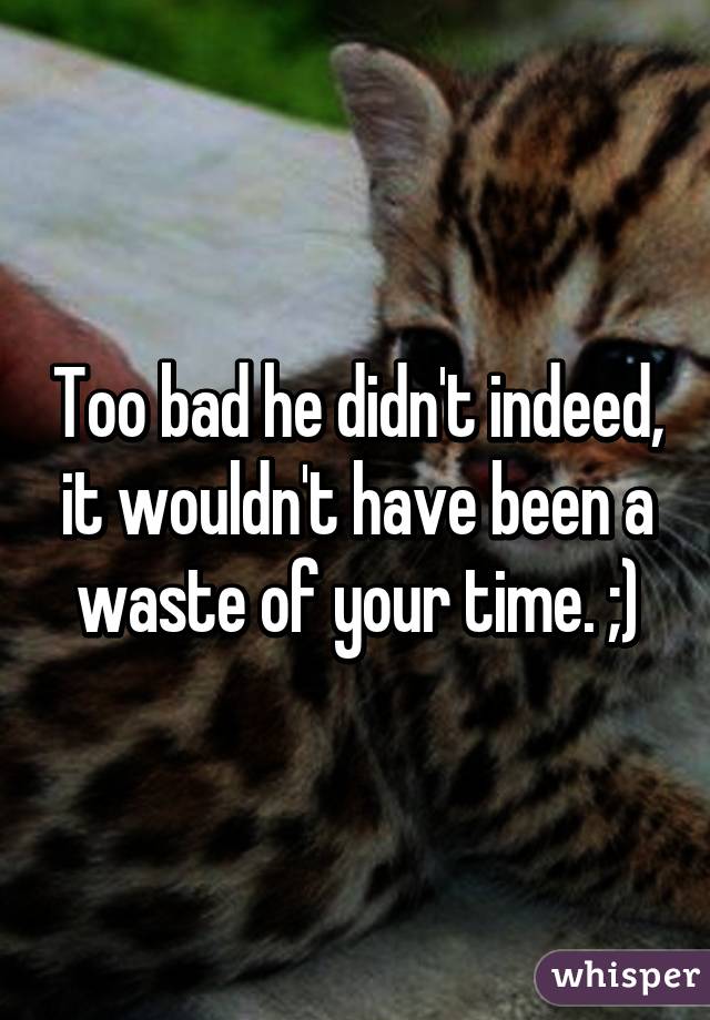 Too bad he didn't indeed, it wouldn't have been a waste of your time. ;)