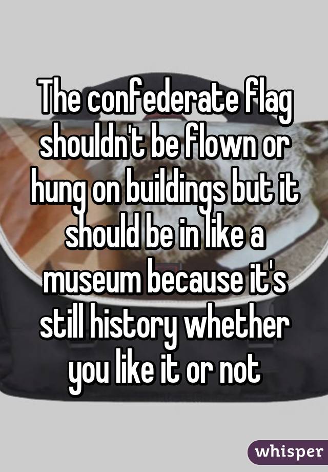 The confederate flag shouldn't be flown or hung on buildings but it should be in like a museum because it's still history whether you like it or not