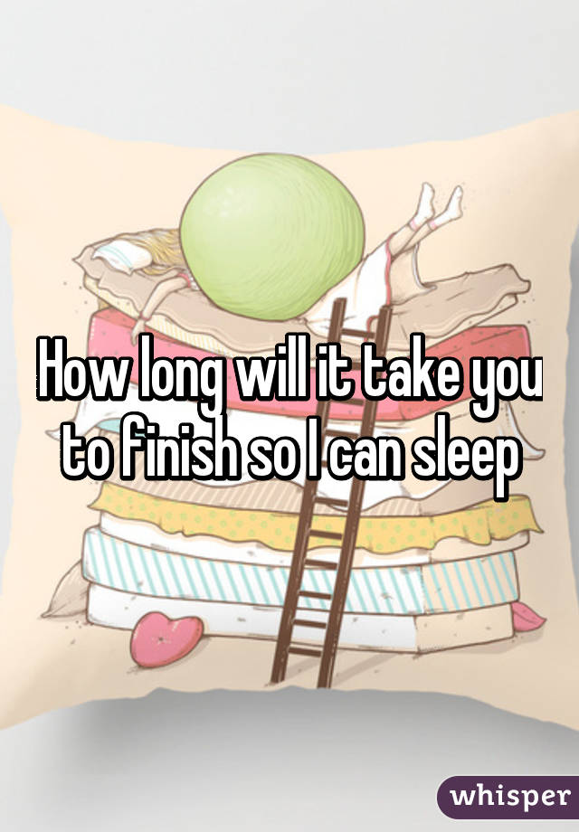 How long will it take you to finish so I can sleep