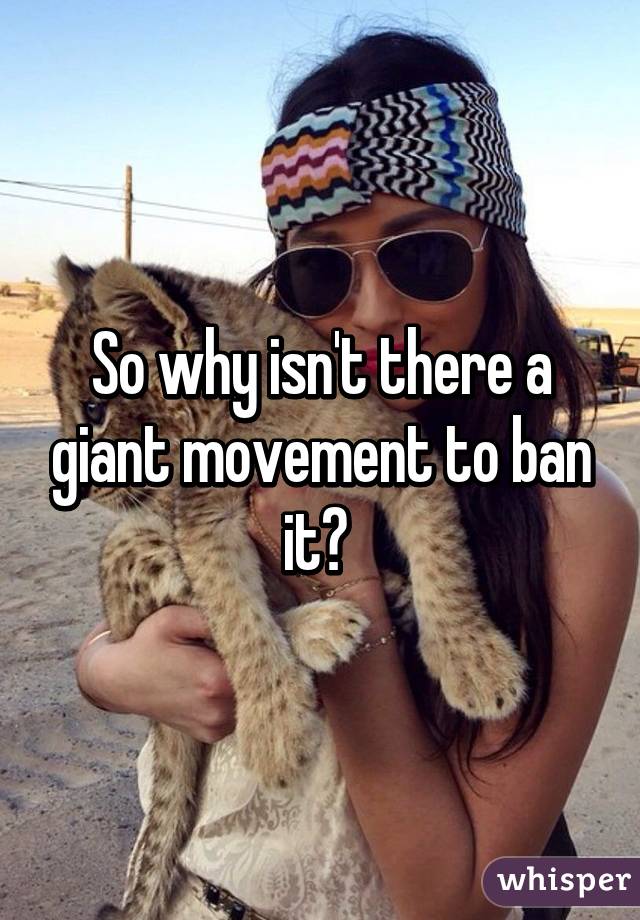 So why isn't there a giant movement to ban it? 