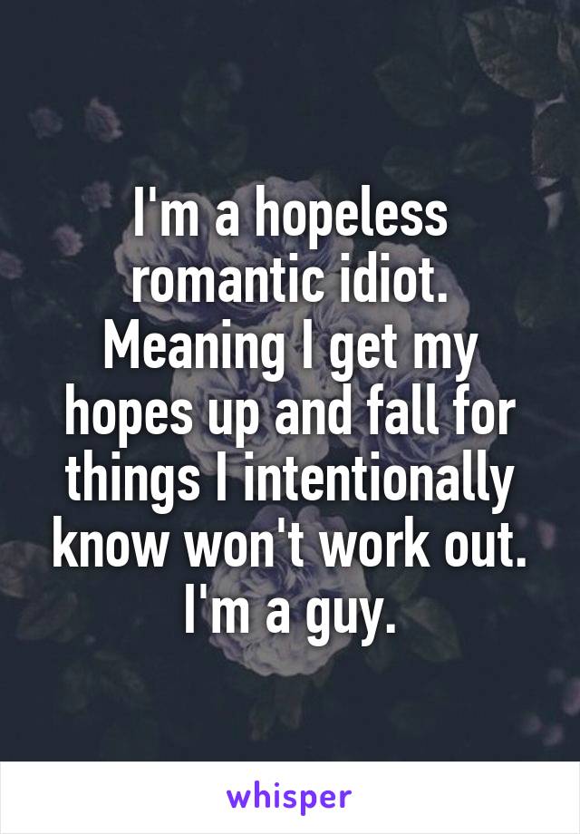 I'm a hopeless romantic idiot. Meaning I get my hopes up and fall for things I intentionally know won't work out. I'm a guy.