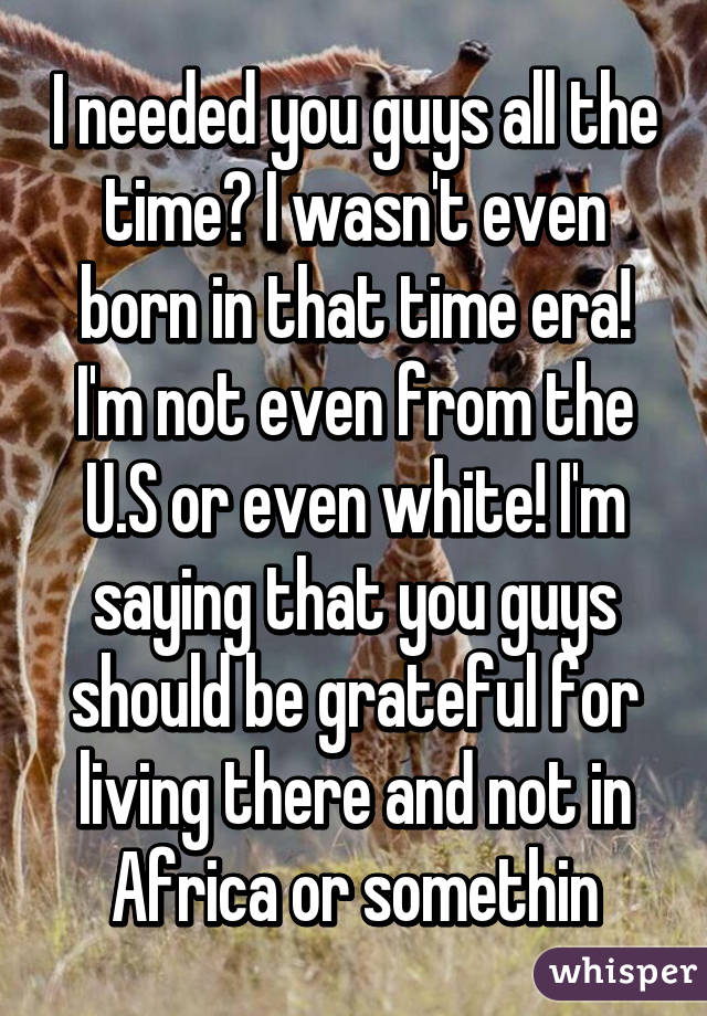 I needed you guys all the time? I wasn't even born in that time era! I'm not even from the U.S or even white! I'm saying that you guys should be grateful for living there and not in Africa or somethin