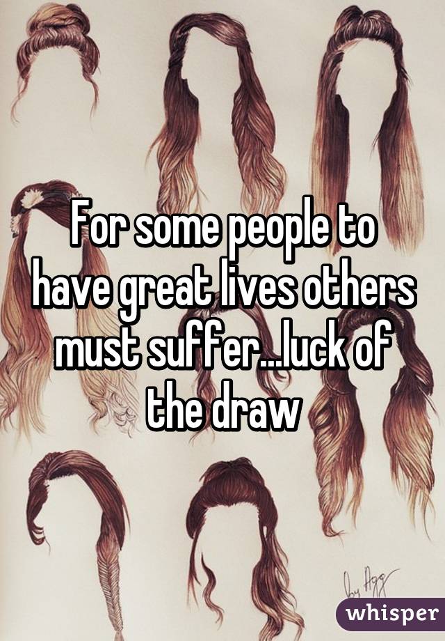 For some people to have great lives others must suffer...luck of the draw