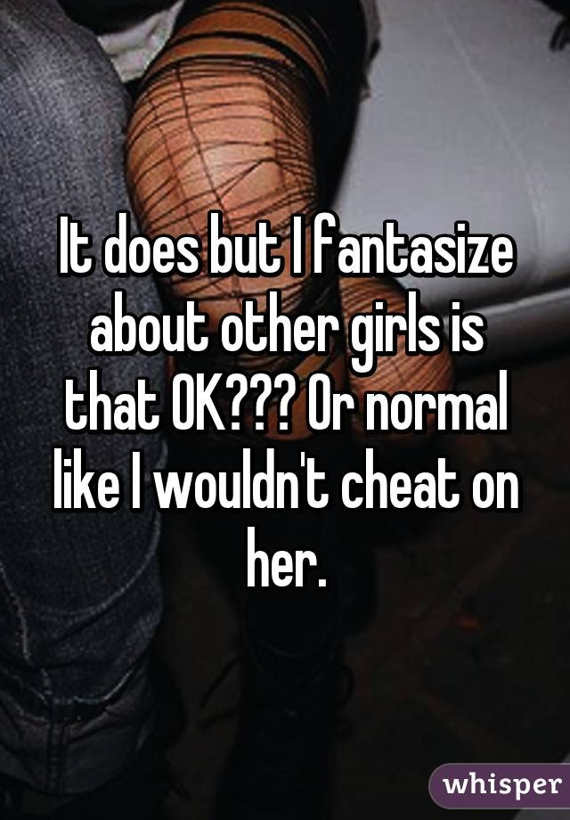 It does but I fantasize about other girls is that OK??? Or normal like I wouldn't cheat on her.