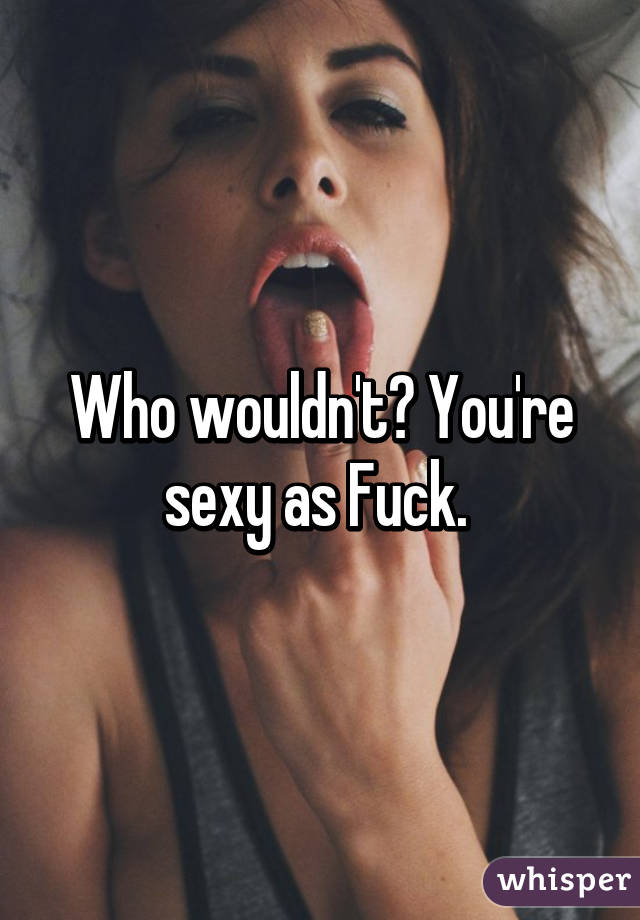 Who wouldn't? You're sexy as Fuck. 