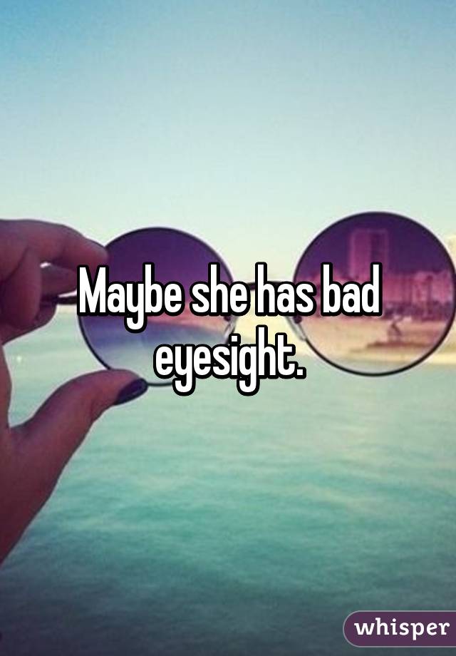 Maybe she has bad eyesight.