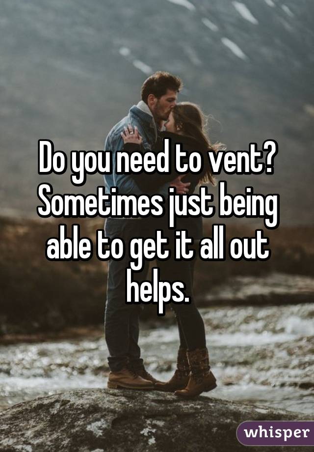 Do you need to vent? Sometimes just being able to get it all out helps.