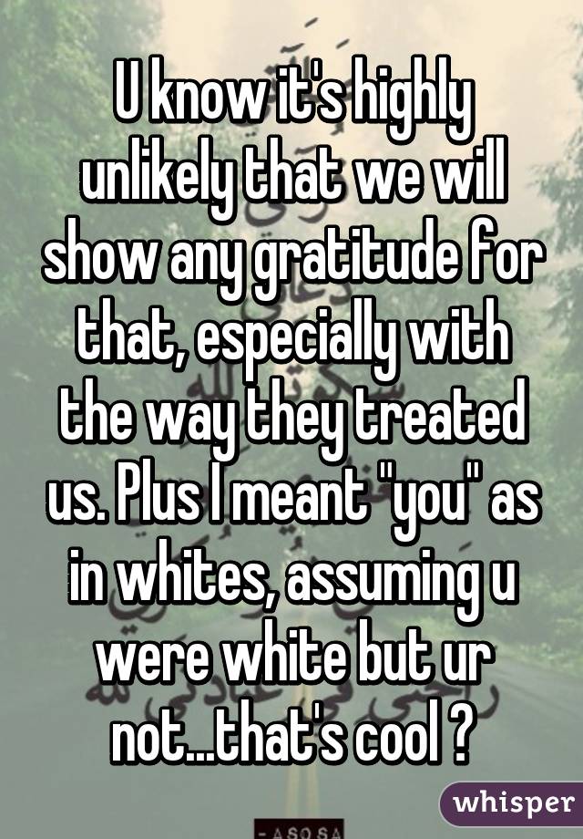 U know it's highly unlikely that we will show any gratitude for that, especially with the way they treated us. Plus I meant "you" as in whites, assuming u were white but ur not...that's cool 😂