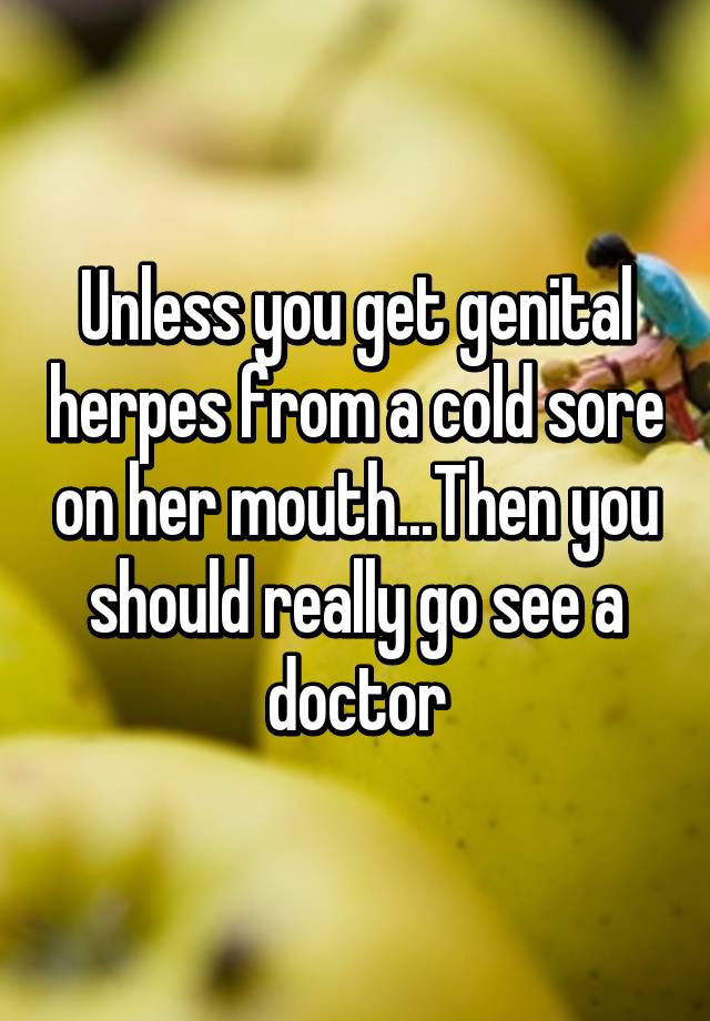 Unless You Get Genital Herpes From A Cold Sore On Her Mouththen You Should Really Go See A Doctor 